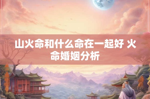 山火命和什么命在一起好 火命婚姻分析
