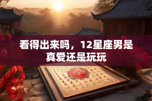 看得出来吗，12星座男是真爱还是玩玩