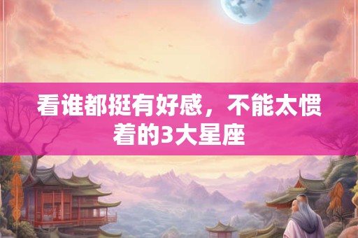 看谁都挺有好感，不能太惯着的3大星座