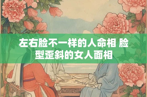 左右脸不一样的人命相 脸型歪斜的女人面相