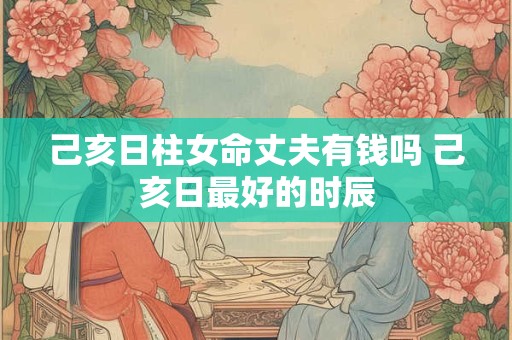 己亥日柱女命丈夫有钱吗 己亥日最好的时辰