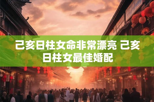 己亥日柱女命非常漂亮 己亥日柱女最佳婚配