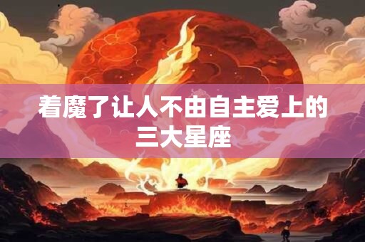 着魔了让人不由自主爱上的三大星座
