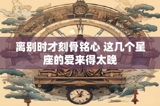 离别时才刻骨铭心 这几个星座的爱来得太晚