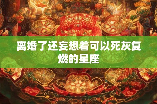 离婚了还妄想着可以死灰复燃的星座