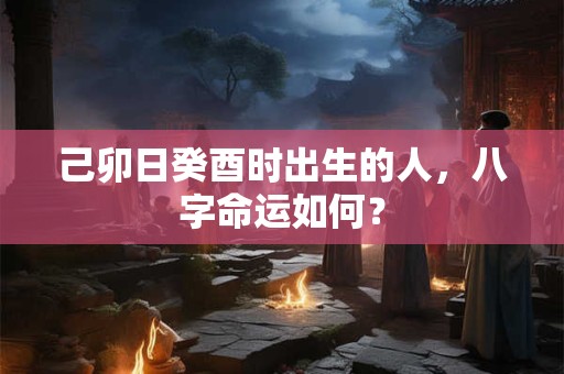 己卯日癸酉时出生的人，八字命运如何？