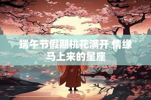 端午节假期桃花满开 情缘马上来的星座