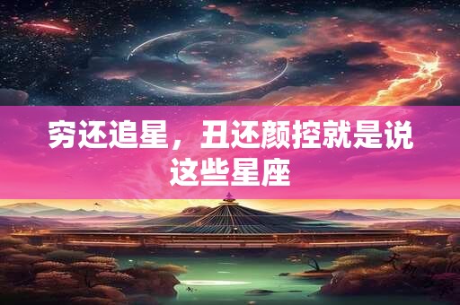 穷还追星，丑还颜控就是说这些星座