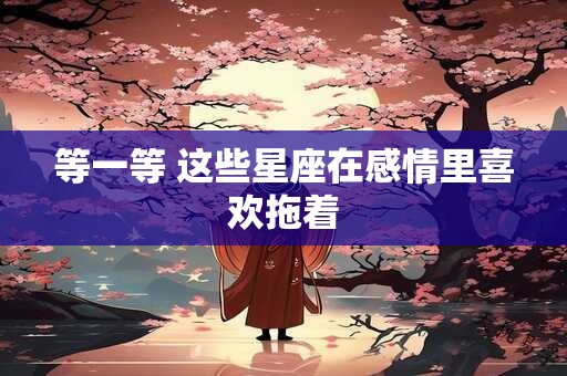 等一等 这些星座在感情里喜欢拖着