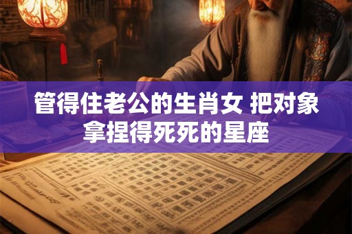 管得住老公的生肖女 把对象拿捏得死死的星座