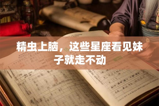 精虫上脑，这些星座看见妹子就走不动