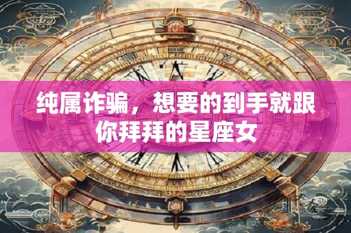 纯属诈骗，想要的到手就跟你拜拜的星座女