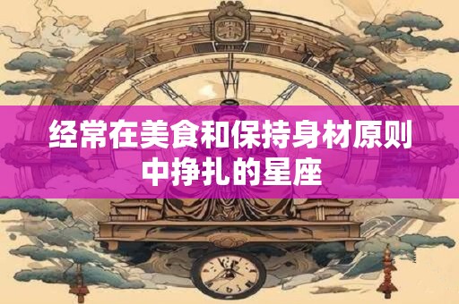 经常在美食和保持身材原则中挣扎的星座