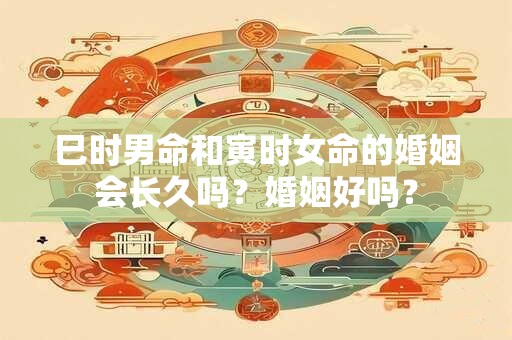 巳时男命和寅时女命的婚姻会长久吗？婚姻好吗？