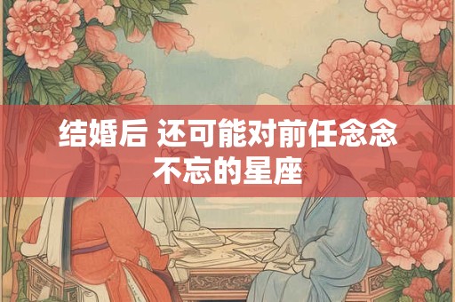 结婚后 还可能对前任念念不忘的星座