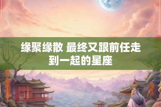 缘聚缘散 最终又跟前任走到一起的星座