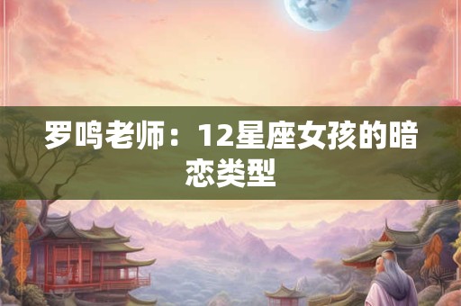 罗鸣老师：12星座女孩的暗恋类型