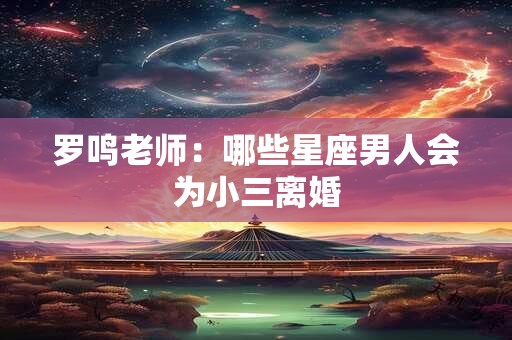 罗鸣老师：哪些星座男人会为小三离婚
