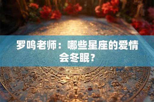 罗鸣老师：哪些星座的爱情会冬眠？
