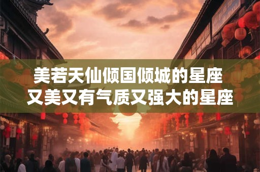 美若天仙倾国倾城的星座 又美又有气质又强大的星座女