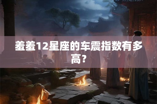 羞羞12星座的车震指数有多高？