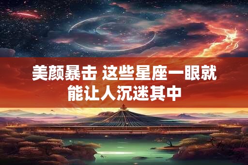 美颜暴击 这些星座一眼就能让人沉迷其中