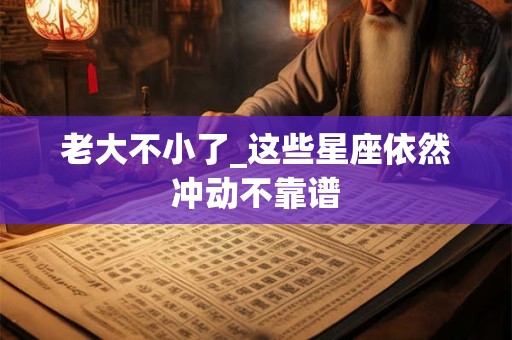 老大不小了_这些星座依然冲动不靠谱