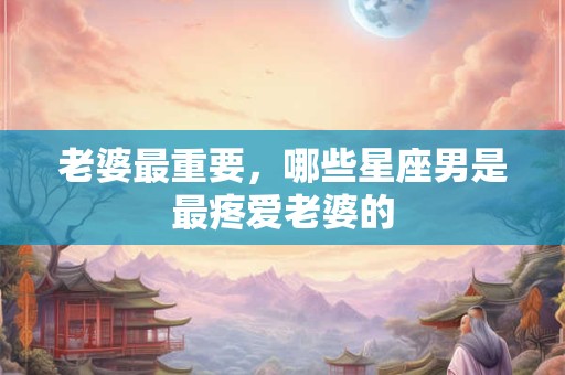 老婆最重要，哪些星座男是最疼爱老婆的