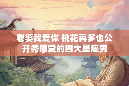 老婆我爱你 桃花再多也公开秀恩爱的四大星座男
