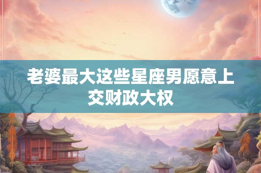 详细阅读:老婆最大这些星座男愿意上交财政大权 老婆最大这些星座男愿意上交财政大权