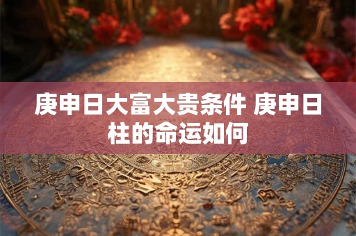 庚申日大富大贵条件 庚申日柱的命运如何