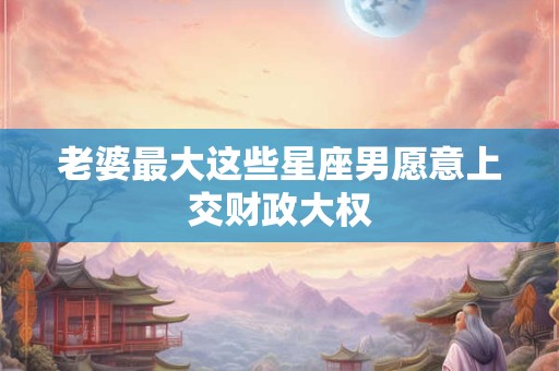 老婆最大这些星座男愿意上交财政大权