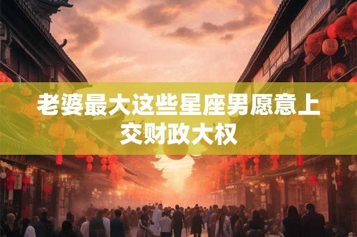 老婆最大这些星座男愿意上交财政大权