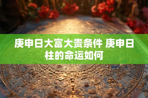 庚申日大富大贵条件 庚申日柱的命运如何