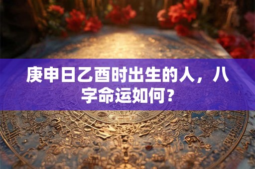 庚申日乙酉时出生的人，八字命运如何？