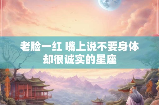 老脸一红 嘴上说不要身体却很诚实的星座