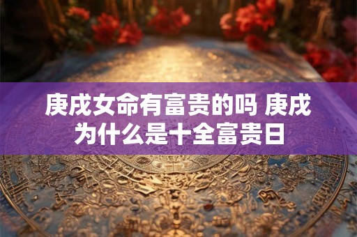 庚戌女命有富贵的吗 庚戌为什么是十全富贵日