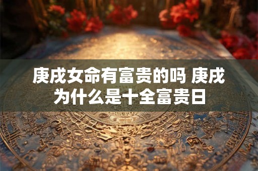 庚戌女命有富贵的吗 庚戌为什么是十全富贵日