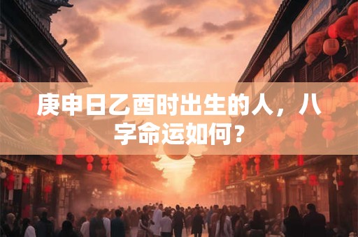 庚申日乙酉时出生的人，八字命运如何？