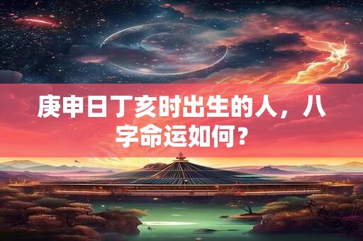 庚申日丁亥时出生的人，八字命运如何？