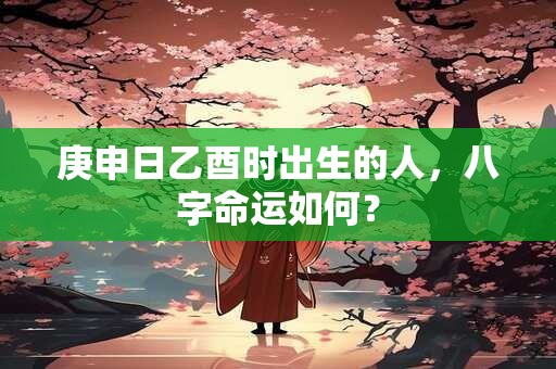 庚申日乙酉时出生的人，八字命运如何？