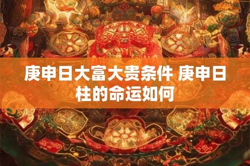 庚申日大富大贵条件 庚申日柱的命运如何