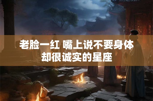 老脸一红 嘴上说不要身体却很诚实的星座