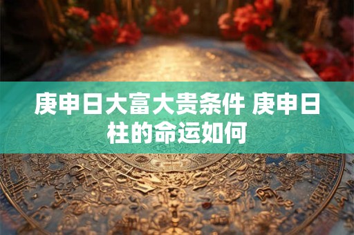 庚申日大富大贵条件 庚申日柱的命运如何
