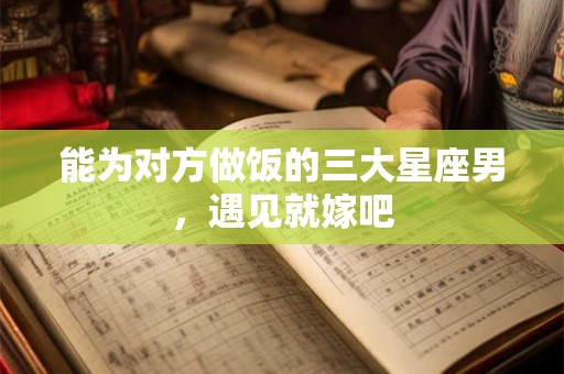 能为对方做饭的三大星座男，遇见就嫁吧