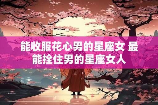 能收服花心男的星座女 最能拴住男的星座女人