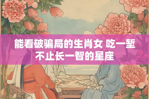 能看破骗局的生肖女 吃一堑不止长一智的星座