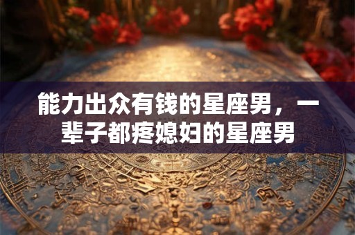 能力出众有钱的星座男，一辈子都疼媳妇的星座男