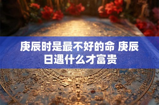 庚辰时是最不好的命 庚辰日遇什么才富贵