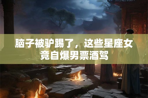 脑子被驴踢了，这些星座女竟自爆男票酒驾
